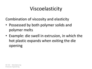 ISE 316 - Manufacturing
Processes Engineering
Viscoelasticity
Combination of viscosity and elasticity
• Possessed by both polymer solids and
polymer melts
• Example: die swell in extrusion, in which the
hot plastic expands when exiting the die
opening
 
