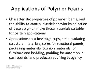 ISE 316 - Manufacturing
Processes Engineering
Applications of Polymer Foams
• Characteristic properties of polymer foams, and
the ability to control elastic behavior by selection
of base polymer, make these materials suitable
for certain applications
• Applications: hot beverage cups, heat insulating
structural materials, cores for structural panels,
packaging materials, cushion materials for
furniture and bedding, padding for automobile
dashboards, and products requiring buoyancy
 