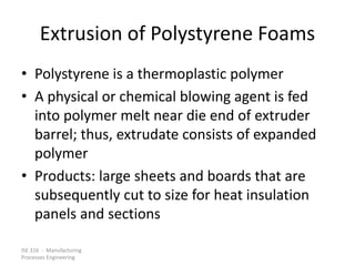 ISE 316 - Manufacturing
Processes Engineering
Extrusion of Polystyrene Foams
• Polystyrene is a thermoplastic polymer
• A physical or chemical blowing agent is fed
into polymer melt near die end of extruder
barrel; thus, extrudate consists of expanded
polymer
• Products: large sheets and boards that are
subsequently cut to size for heat insulation
panels and sections
 
