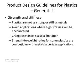 ISE 316 - Manufacturing
Processes Engineering
Product Design Guidelines for Plastics
– General - I
• Strength and stiffness
– Plastics are not as strong or stiff as metals
– Avoid applications where high stresses will be
encountered
– Creep resistance is also a limitation
– Strength-to-weight ratios for some plastics are
competitive with metals in certain applications
 