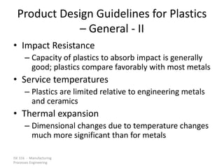 ISE 316 - Manufacturing
Processes Engineering
Product Design Guidelines for Plastics
– General - II
• Impact Resistance
– Capacity of plastics to absorb impact is generally
good; plastics compare favorably with most metals
• Service temperatures
– Plastics are limited relative to engineering metals
and ceramics
• Thermal expansion
– Dimensional changes due to temperature changes
much more significant than for metals
 