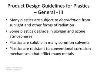ISE 316 - Manufacturing
Processes Engineering
Product Design Guidelines for Plastics
– General - III
• Many plastics are subject to degradation from
sunlight and other forms of radiation
• Some plastics degrade in oxygen and ozone
atmospheres
• Plastics are soluble in many common solvents
• Plastics are resistant to conventional corrosion
mechanisms that afflict many metals
 
