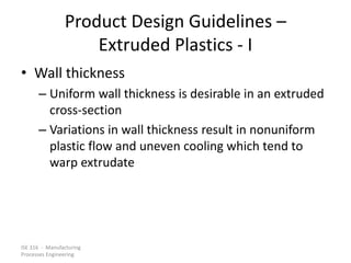 ISE 316 - Manufacturing
Processes Engineering
Product Design Guidelines –
Extruded Plastics - I
• Wall thickness
– Uniform wall thickness is desirable in an extruded
cross-section
– Variations in wall thickness result in nonuniform
plastic flow and uneven cooling which tend to
warp extrudate
 