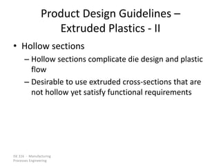 ISE 316 - Manufacturing
Processes Engineering
Product Design Guidelines –
Extruded Plastics - II
• Hollow sections
– Hollow sections complicate die design and plastic
flow
– Desirable to use extruded cross-sections that are
not hollow yet satisfy functional requirements
 