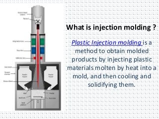 What is injection molding ?
Plastic Injection molding is a
method to obtain molded
products by injecting plastic
materials molten by heat into a
mold, and then cooling and
solidifying them.
 