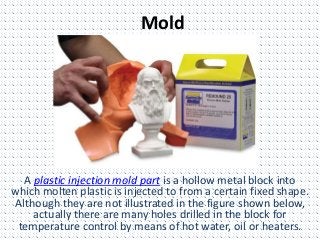 Mold
A plastic injection mold part is a hollow metal block into
which molten plastic is injected to from a certain fixed shape.
Although they are not illustrated in the figure shown below,
actually there are many holes drilled in the block for
temperature control by means of hot water, oil or heaters.
 
