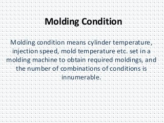 Molding Condition
Molding condition means cylinder temperature,
injection speed, mold temperature etc. set in a
molding machine to obtain required moldings, and
the number of combinations of conditions is
innumerable.
 