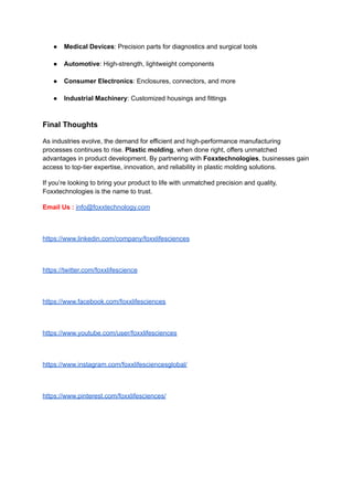 ●​ Medical Devices: Precision parts for diagnostics and surgical tools​
●​ Automotive: High-strength, lightweight components​
●​ Consumer Electronics: Enclosures, connectors, and more​
●​ Industrial Machinery: Customized housings and fittings​
Final Thoughts
As industries evolve, the demand for efficient and high-performance manufacturing
processes continues to rise. Plastic molding, when done right, offers unmatched
advantages in product development. By partnering with Foxxtechnologies, businesses gain
access to top-tier expertise, innovation, and reliability in plastic molding solutions.
If you’re looking to bring your product to life with unmatched precision and quality,
Foxxtechnologies is the name to trust.
Email Us : info@foxxtechnology.com
https://www.linkedin.com/company/foxxlifesciences
https://twitter.com/foxxlifescience
https://www.facebook.com/foxxlifesciences
https://www.youtube.com/user/foxxlifesciences
https://www.instagram.com/foxxlifesciencesglobal/
https://www.pinterest.com/foxxlifesciences/
 