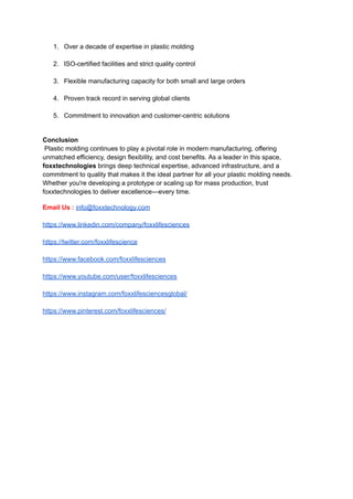 1.​ Over a decade of expertise in plastic molding​
2.​ ISO-certified facilities and strict quality control​
3.​ Flexible manufacturing capacity for both small and large orders​
4.​ Proven track record in serving global clients​
5.​ Commitment to innovation and customer-centric solutions​
Conclusion​
Plastic molding continues to play a pivotal role in modern manufacturing, offering
unmatched efficiency, design flexibility, and cost benefits. As a leader in this space,
foxxtechnologies brings deep technical expertise, advanced infrastructure, and a
commitment to quality that makes it the ideal partner for all your plastic molding needs.
Whether you're developing a prototype or scaling up for mass production, trust
foxxtechnologies to deliver excellence—every time.
Email Us : info@foxxtechnology.com
https://www.linkedin.com/company/foxxlifesciences
https://twitter.com/foxxlifescience
https://www.facebook.com/foxxlifesciences
https://www.youtube.com/user/foxxlifesciences
https://www.instagram.com/foxxlifesciencesglobal/
https://www.pinterest.com/foxxlifesciences/
 