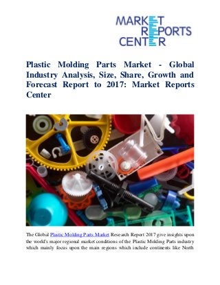 Plastic Molding Parts Market - Global
Industry Analysis, Size, Share, Growth and
Forecast Report to 2017: Market Reports
Center
The Global Plastic Molding Parts Market Research Report 2017 give insights upon
the world's major regional market conditions of the Plastic Molding Parts industry
which mainly focus upon the main regions which include continents like North
 