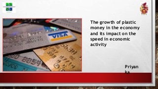 The growth of plastic
money in the economy
and its impact on the
speed in economic
activity
Priyan
ka
 