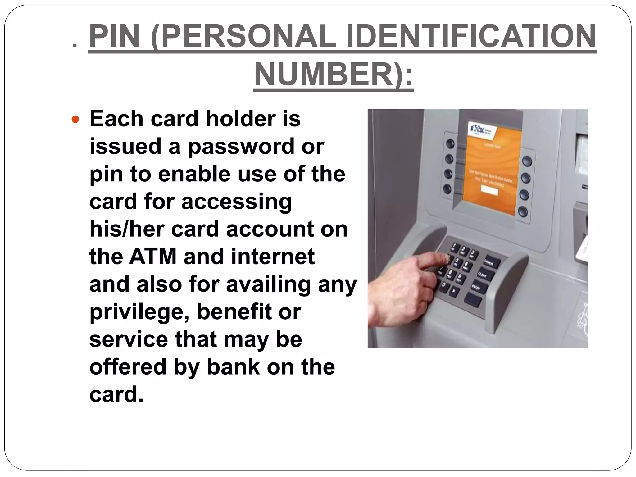. PIN (PERSONAL IDENTIFICATION
NUMBER):
 Each card holder is
issued a password or
pin to enable use of the
card for accessing
his/her card account on
the ATM and internet
and also for availing any
privilege, benefit or
service that may be
offered by bank on the
card.
 