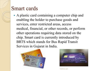 Smart cards
 A plastic card containing a computer chip and
enabling the holder to purchase goods and
services, enter restricted areas, access
medical, financial, or other records, or perform
other operations requiring data stored on the
chip. Smart card is currently introduced by
BRTS which stands for Bus Rapid Transit
Services in Gujarat in India.
Vaibhav jain
 