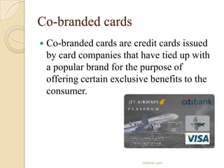 Co-branded cards
 Co-branded cards are credit cards issued
by card companies that have tied up with
a popular brand for the purpose of
offering certain exclusive benefits to the
consumer.
Vaibhav jain
 