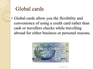 Global cards
 Global cards allow you the flexibility and
convenience of using a credit card rather than
cash or travellers checks while travelling
abroad for either business or personal reasons.
Vaibhav jain
 