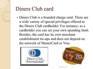 Diners Club card
 Diners Club is a branded charge card. There are
a wide variety of special privileges offered to
the Diners Club cardholder. For instance, as a
cardholder you can set your own spending limit.
Besides, the card has its own merchant
establishment tie-ups and does not depend on
the network of MasterCard or Visa.
Vaibhav jain
 