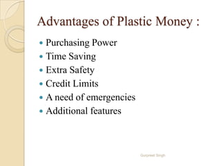 Advantages of Plastic Money :
 Purchasing Power
 Time Saving
 Extra Safety
 Credit Limits
 A need of emergencies
 Additional features
Gurpreet Singh
 