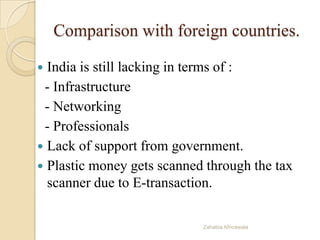 Comparison with foreign countries.
 India is still lacking in terms of :
- Infrastructure
- Networking
- Professionals
 Lack of support from government.
 Plastic money gets scanned through the tax
scanner due to E-transaction.
Zahabia Africawala
 