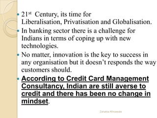  21st Century, its time for
Liberalisation, Privatisation and Globalisation.
 In banking sector there is a challenge for
Indians in terms of coping up with new
technologies.
 No matter, innovation is the key to success in
any organisation but it doesn’t responds the way
customers should.
 According to Credit Card Management
Consultancy, Indian are still averse to
credit and there has been no change in
mindset.
Zahabia Africawala
 