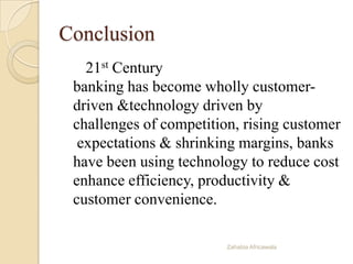 Conclusion
21st Century
banking has become wholly customer-
driven &technology driven by
challenges of competition, rising customer
expectations & shrinking margins, banks
have been using technology to reduce cost
enhance efficiency, productivity &
customer convenience.
Zahabia Africawala
 