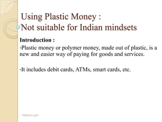 Using Plastic Money :
Not suitable for Indian mindsets
Introduction :
•Plastic money or polymer money, made out of plastic, is a
new and easier way of paying for goods and services.
•It includes debit cards, ATMs, smart cards, etc.
Vaibhav jain
 