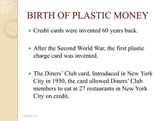 BIRTH OF PLASTIC MONEY
 Credit cards were invented 60 years back.
 After the Second World War, the first plastic
charge card was invented.
 The Diners’ Club card, Introduced in New York
City in 1950, the card allowed Diners’ Club
members to eat at 27 restaurants in New York
City on credit.
Vaibhav jain
 