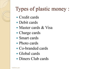 Types of plastic money :
 Credit cards
 Debit cards
 Master cards & Visa
 Charge cards
 Smart cards
 Photo cards
 Co-branded cards
 Global cards
 Diners Club cards
Vaibhav jain
 