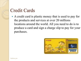 Credit Cards
 A credit card is plastic money that is used to pay for
the products and services at over 20 millions
locations around the world. All you need to do is to
produce a card and sign a charge slip to pay for your
purchases.
Vaibhav jain
 