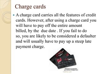 Charge cards
 A charge card carries all the features of credit
cards. However, after using a charge card you
will have to pay off the entire amount
billed, by the due date . If you fail to do
so, you are likely to be considered a defaulter
and will usually have to pay up a steep late
payment charge.
Vaibhav jain
 