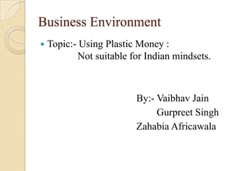 Business Environment
 Topic:- Using Plastic Money :
Not suitable for Indian mindsets.
By:- Vaibhav Jain
Gurpreet Singh
Zahabia Africawala
 