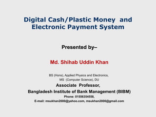 Digital Cash/Plastic Money and
  Electronic Payment System


                    Presented by–
                              by

            Md. Shihab Uddin Khan

           BS (Hons), Applied Physics and Electronics,
                 MS (Computer Science), DU
             Associate Professor,
 Bangladesh Institute of Bank Management (BIBM)
                     Phone: 01556354558,
   E-mail: msukhan2000@yahoo.com, msukhan2000@gmail.com
 