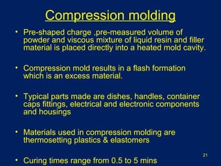 Compression molding
• Pre-shaped charge ,pre-measured volume of
powder and viscous mixture of liquid resin and filler
material is placed directly into a heated mold cavity.
• Compression mold results in a flash formation
which is an excess material.
• Typical parts made are dishes, handles, container
caps fittings, electrical and electronic components
and housings
• Materials used in compression molding are
thermosetting plastics & elastomers
• Curing times range from 0.5 to 5 mins
21
 