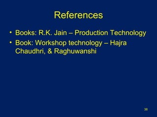 References
• Books: R.K. Jain – Production Technology
• Book: Workshop technology – Hajra
Chaudhri, & Raghuwanshi
38
 