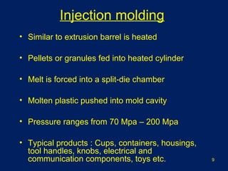• Similar to extrusion barrel is heated
• Pellets or granules fed into heated cylinder
• Melt is forced into a split-die chamber
• Molten plastic pushed into mold cavity
• Pressure ranges from 70 Mpa – 200 Mpa
• Typical products : Cups, containers, housings,
tool handles, knobs, electrical and
communication components, toys etc.
Injection molding
9
 