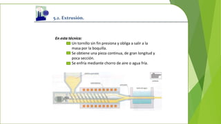 5.2. Extrusión.
En esta técnica:
Un tornillo sin fin presiona y obliga a salir a la
masa por la boquilla.
Se obtiene una pieza continua, de gran longitud y
poca sección.
Se enfría mediante chorro de aire o agua fría.
 