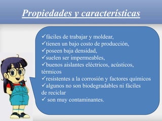 Propiedades y características
fáciles de trabajar y moldear,
tienen un bajo costo de producción,
poseen baja densidad,
suelen ser impermeables,
buenos aislantes eléctricos, acústicos,
térmicos
resistentes a la corrosión y factores químicos
algunos no son biodegradables ni fáciles
de reciclar
son muy contaminantes.