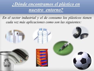 ¿Dónde encontramos el plástico en
nuestro entorno?
En el sector industrial y el de consumo los plásticos tienen
cada vez más aplicaciones como son las siguientes:
 