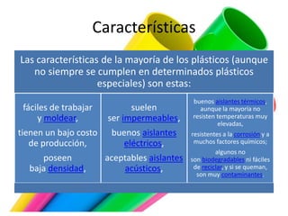 Características
Las características de la mayoría de los plásticos (aunque
no siempre se cumplen en determinados plásticos
especiales) son estas:
fáciles de trabajar
y moldear,
tienen un bajo costo
de producción,
poseen
baja densidad,
suelen
ser impermeables,
buenos aislantes
eléctricos,
aceptables aislantes
acústicos,
buenos aislantes térmicos,
aunque la mayoría no
resisten temperaturas muy
elevadas,
resistentes a la corrosión y a
muchos factores químicos;
algunos no
son biodegradables ni fáciles
de reciclar, y si se queman,
son muy contaminantes.
 