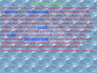 Proceso productivo
La primera parte de la producción de plásticos consiste en la elaboración
de polímeros en la industria química. Hoy en día la recuperación de
plásticos post-consumidor es esencial también. Parte de los plásticos
determinados por la industria se usan directamente en forma de grano
o resina. Más frecuentemente, existen varias formas de procesado de
plásticos. Una de ellas es la extrusión de perfiles o hilos, la cual permite
generar un producto extenso y continuo. Otra forma de procesado es
por moldeo (por inyección, compresión, rotación, inflación, etc.).
También existe el termoconformado, un proceso que usa un material
termoplástico previamente producido a través del procesado de
extrusión. Este tipo de procesado tiene diferentes variantes:
termoconformado al vacío, a presión y el termo conformado mecánico.
 