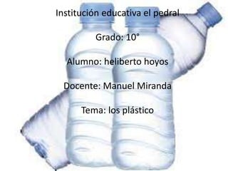 Institución educativa el pedral
Grado: 10°
Alumno: heliberto hoyos
Docente: Manuel Miranda
Tema: los plástico
 