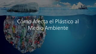 Cómo Afecta el Plástico al
Medio Ambiente
 