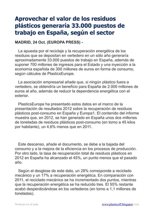 Aprovechar el valor de los residuos
plásticos generaría 33.000 puestos de
trabajo en España, según el sector
MADRID, 24 Oct. (EUROPA PRESS) -
La apuesta por el reciclaje y la recuperación energética de los
residuos que se depositan en vertedero en un sólo año generaría
aproximadamente 33.000 puestos de trabajo en España, además de
suponer 700 millones de ingresos para el Estado y una inyección a la
economía española de 300 millones de euros en forma de consumo,
según cálculos de PlasticsEurope.
La asociación empresarial añade que, si ningún plástico fuera a
vertedero, se obtendría un beneficio para España de 2.000 millones de
euros al año, además de reducir la dependencia energética con el
exterior.
PlasticsEurope ha presentado estos datos en el marco de la
presentación de resultados 2012 sobre la recuperación de residuos
plásticos post-consumo en España y Europa1. El contenido del informe
muestra que, en 2012, se han generado en España unos dos millones
de toneladas de residuos plásticos post-consumo (en torno a 45 kilos
por habitante), un 4,6% menos que en 2011.
Este descenso, añade el documento, se debe a la bajada del
consumo y a la mejora de la eficiencia en los procesos de producción.
Por otro lado, la tasa de recuperación total de residuos plásticos en
2012 en España ha alcanzado el 45%, un punto menos que el pasado
año.
Según el desglose de este dato, un 28% corresponde a reciclado
mecánico y un 17% a recuperación energética. En comparación con
2011, el reciclado mecánico se ha incrementado dos puntos, mientras
que la recuperación energética se ha reducido tres. El 55% restante
acabó desperdiciándose en los vertederos (en torno a 1,1 millones de
toneladas).
Noticias en el aula www.plasticoff.blogspot.com
 