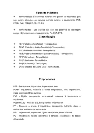 Tipos de Plásticos
 Termoplásticos: São aqueles materiais que podem ser reciclados, pois
não sofrem alterações na estrutura química durante o aquecimento. PET,
PEAD, PVC, PEBD/PELBD, PP, PS.
 Termorrígidos - São aqueles que não são passíveis de reciclagem
porque não fundem com o reaquecimento. PU, EVA, ETC.
Classificação
 PET (Polietileno Tereftalato)– Termoplástico;
 PEAD (Polietileno de Alta Densidade)– Termoplástico;
 PVC (Policloreto de Vinila)– Termoplástico;
 PEBD/PELBD (Polietileno de Baixa Densidade)– Termoplástico;
 PP (Polipropileno)– Termoplástico;
 PS (Poliestireno)– Termoplástico;
 PU (Poliuretanos)– Termorrígido;
 EVA (Policetato de Etileno Vinil) – Termorrígido.
Propriedades
PET - Transparente, inquebrável, impermeável, leve.
PEAD - Inquebrável, resistente a baixas temperaturas, leve, impermeável,
rígido e com resistência química.
PVC - Rígido, transparente, impermeável, resistente à temperatura e
inquebrável.
PEBD/PELBD - Flexível, leve, transparente e impermeável.
PP - Conserva o aroma, é inquebrável, transparente, brilhante, rígido e
resistente a mudanças de temperatura.
PS - Impermeável, inquebrável, rígido, transparente, leve e brilhante.
PU - Flexibilidade, leveza, resistência à abrasão, possibilidade de design
diferenciado.
 