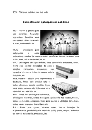 EVA – Altamente maleável e de fácil corte.
Exemplos com aplicações no cotidiano
PET - Frascos e garrafas para
uso alimentício /hospitalar,
cosméticos, bandejas para
micro-ondas, filmes para áudio
e vídeo, fibras têxteis, etc.
PEAD - Embalagens para
detergentes e óleos
automotivos, sacolas de supermercados, garrafeiras, tampas, tambores para
tintas, potes, utilidades domésticas, etc.
PVC - Embalagens para água mineral, óleos comestíveis, maioneses, sucos.
Perfis para janelas, tubulações de água e
esgotos, mangueiras, embalagens para
remédios, brinquedos, bolsas de sangue, material
hospitalar, etc.
PEBD/PELBD - Sacolas para supermercado e
boutiques, filmes para embalar leite e
outros alimentos, sacaria industrial, filmes
para fraldas descartáveis, bolsa para soro
medicinal, sacos de lixo, etc.
PP - Filmes para embalagens e alimentos,
embalagens industriais, cordas, tubos para água quente, fios e cabos, frascos,
caixas de bebidas, autopeças, fibras para tapetes e utilidades domésticas,
potes, fraldas e seringas descartáveis, etc.
PS - Potes para iogurtes, sorvetes, doces, frascos, bandejas de
supermercados, geladeiras (parte interna da porta), pratos, tampas, aparelhos
de barbear descartáveis, brinquedos, etc.
 