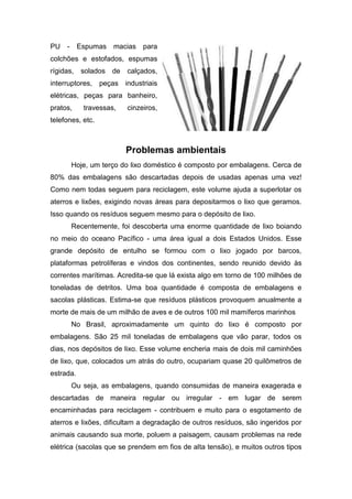 PU - Espumas macias para
colchões e estofados, espumas
rígidas, solados de calçados,
interruptores, peças industriais
elétricas, peças para banheiro,
pratos, travessas, cinzeiros,
telefones, etc.
Problemas ambientais
Hoje, um terço do lixo doméstico é composto por embalagens. Cerca de
80% das embalagens são descartadas depois de usadas apenas uma vez!
Como nem todas seguem para reciclagem, este volume ajuda a superlotar os
aterros e lixões, exigindo novas áreas para depositarmos o lixo que geramos.
Isso quando os resíduos seguem mesmo para o depósito de lixo.
Recentemente, foi descoberta uma enorme quantidade de lixo boiando
no meio do oceano Pacífico - uma área igual a dois Estados Unidos. Esse
grande depósito de entulho se formou com o lixo jogado por barcos,
plataformas petrolíferas e vindos dos continentes, sendo reunido devido às
correntes marítimas. Acredita-se que lá exista algo em torno de 100 milhões de
toneladas de detritos. Uma boa quantidade é composta de embalagens e
sacolas plásticas. Estima-se que resíduos plásticos provoquem anualmente a
morte de mais de um milhão de aves e de outros 100 mil mamíferos marinhos
No Brasil, aproximadamente um quinto do lixo é composto por
embalagens. São 25 mil toneladas de embalagens que vão parar, todos os
dias, nos depósitos de lixo. Esse volume encheria mais de dois mil caminhões
de lixo, que, colocados um atrás do outro, ocupariam quase 20 quilômetros de
estrada.
Ou seja, as embalagens, quando consumidas de maneira exagerada e
descartadas de maneira regular ou irregular - em lugar de serem
encaminhadas para reciclagem - contribuem e muito para o esgotamento de
aterros e lixões, dificultam a degradação de outros resíduos, são ingeridos por
animais causando sua morte, poluem a paisagem, causam problemas na rede
elétrica (sacolas que se prendem em fios de alta tensão), e muitos outros tipos
 