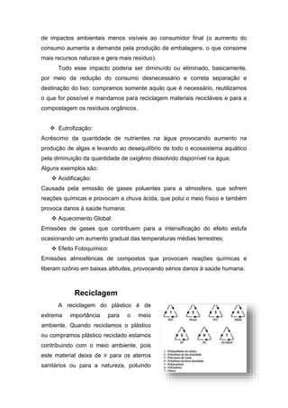 de impactos ambientais menos visíveis ao consumidor final (o aumento do
consumo aumenta a demanda pela produção de embalagens, o que consome
mais recursos naturais e gera mais resíduo).
Todo esse impacto poderia ser diminuído ou eliminado, basicamente,
por meio da redução do consumo desnecessário e correta separação e
destinação do lixo: compramos somente aquilo que é necessário, reutilizamos
o que for possível e mandamos para reciclagem materiais recicláveis e para a
compostagem os resíduos orgânicos.
 Eutrofização:
Acréscimo da quantidade de nutrientes na água provocando aumento na
produção de algas e levando ao desequilíbrio de todo o ecossistema aquático
pela diminuição da quantidade de oxigênio dissolvido disponível na água;
Alguns exemplos são:
 Acidificação:
Causada pela emissão de gases poluentes para a atmosfera, que sofrem
reações químicas e provocam a chuva ácida, que polui o meio físico e também
provoca danos à saúde humana;
 Aquecimento Global:
Emissões de gases que contribuem para a intensificação do efeito estufa
ocasionando um aumento gradual das temperaturas médias terrestres;
 Efeito Fotoquímico:
Emissões atmosféricas de compostos que provocam reações químicas e
liberam ozônio em baixas altitudes, provocando sérios danos à saúde humana.
Reciclagem
A reciclagem do plástico é de
extrema importância para o meio
ambiente. Quando reciclamos o plástico
ou compramos plástico reciclado estamos
contribuindo com o meio ambiente, pois
este material deixa de ir para os aterros
sanitários ou para a natureza, poluindo
 