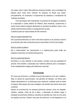 rios, lagos, solo e matas. Não podemos esquecer também, que a reciclagem de
plástico gera renda para milhares de pessoas no Brasil que atuam,
principalmente, em empresas e cooperativas de catadores e recicladores de
materiais reciclados.
Uma das etapas mais importantes no processo de reciclagem de plástico
é a separação e coleta seletiva do Plástico. Nas empresas, condomínios e
outros locais existem espaços destinados ao descarte de plástico. Esta é uma
atitude extremamente positiva e ecologicamente correta.
O plástico pode ser reaproveitado de três maneiras:
RECICLAGEM ENERGÉTICA
Ele é queimado liberando um calor muito forte (superior ao do carvão e próximo
ao produzido pelo óleo combustível) que é aproveitado na forma de energia.
RECICLAGEM QUÍMICA
Ele é "desmontado" por aquecimento e a matéria-prima pode então ser
utilizada novamente na indústria petroquímica.
RECICLAGEM MECÂNICA
No Brasil, é a mais utilizada; é mais barata e mantém uma boa qualidade do
produto: Para facilitar a separação dos materiais plásticos para a reciclagem,
foram estabelecidos códigos para diferenciar cada tipo.
Conclusão
Por mais que se discuta, a verdade é que já não podemos viver sem o plástico.
Seja na sacola do supermercado, nas garrafas de bebidas, nos filmes para
fraldas descartáveis ou na bolsa para soro medicinal, o plástico está em todos
os lugares. Mas apesar das suas vantagens, ele também traz sérios riscos para
o planeta.
Apesar de encontrarmos na natureza polímeros naturais, como em algodão,
madeira, cabelos, chifre de boi e látex, a fabricação do plástico exige a
utilização de polímeros sintéticos, extraídos do petróleo por meio de uma série
de reações químicas. Existem dois tipos de polímeros: os termoplásticos e os
 