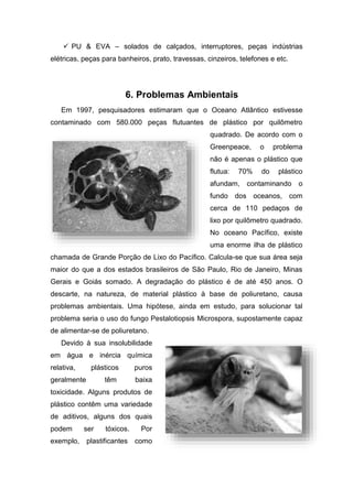  PU & EVA – solados de calçados, interruptores, peças indústrias
elétricas, peças para banheiros, prato, travessas, cinzeiros, telefones e etc.
6. Problemas Ambientais
Em 1997, pesquisadores estimaram que o Oceano Atlântico estivesse
contaminado com 580.000 peças flutuantes de plástico por quilômetro
quadrado. De acordo com o
Greenpeace, o problema
não é apenas o plástico que
flutua: 70% do plástico
afundam, contaminando o
fundo dos oceanos, com
cerca de 110 pedaços de
lixo por quilômetro quadrado.
No oceano Pacífico, existe
uma enorme ilha de plástico
chamada de Grande Porção de Lixo do Pacífico. Calcula-se que sua área seja
maior do que a dos estados brasileiros de São Paulo, Rio de Janeiro, Minas
Gerais e Goiás somado. A degradação do plástico é de até 450 anos. O
descarte, na natureza, de material plástico à base de poliuretano, causa
problemas ambientais. Uma hipótese, ainda em estudo, para solucionar tal
problema seria o uso do fungo Pestalotiopsis Microspora, supostamente capaz
de alimentar-se de poliuretano.
Devido à sua insolubilidade
em água e inércia química
relativa, plásticos puros
geralmente têm baixa
toxicidade. Alguns produtos de
plástico contêm uma variedade
de aditivos, alguns dos quais
podem ser tóxicos. Por
exemplo, plastificantes como
 