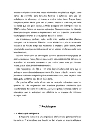 ftalatos e adipatos são muitas vezes adicionados aos plásticos frágeis, como
cloreto de polivinila, para torná-los flexíveis o suficiente para uso em
embalagens de alimentos, brinquedos e muitos outros itens. Traços destes
compostos podem lixiviar para fora do produto. Devido a preocupações sobre
os efeitos que isso pode causar, a União Europeia tem restringido o uso do
DEHP e outros ftalatos em algumas aplicações. Alguns compostos de lixiviação
de recipientes para alimentos de poliestireno têm sido propostos para interferir
nas funções hormonais e são suspeitos de causar câncer.
As embalagens plásticas estão sendo mais usadas devidas algumas
vantagens que apresentam. Elas são obtidas a baixo custo, são impermeáveis,
flexíveis e ao mesmo tempo são resistentes a impactos. Sendo assim, foram
substituindo as antigas embalagens até serem usadas em larga escala como
nos dias atuais.
Durante muitos anos as embalagens plásticas estão sendo despejadas em
aterros sanitários, mas o fato de não serem biodegradáveis faz com que se
acumulem no ambiente conservando por muitos anos suas propriedades
físicas, já que possuem elevada resistência.
São necessários de 100 a 150 anos (aproximadamente) para que os
polímeros sejam degradados no ambiente. Por isso a poluição causada pelos
polímeros se tornou uma preocupação em escala mundial, além de poluir rios e
lagos, polui também o solo de um modo geral.
Os grandes vilões deste século são os materiais poliméricos como as
garrafas PET de refrigerantes, que acarretam problemas ambientais pelas
características de serem descartáveis. A poluição pelos polímeros poderia ser
minimizada com a reciclagem dos plásticos ou o emprego de polímeros
biodegradáveis.
7.Reciclagem
 A Reciclagem Energética:
É hoje uma realidade e uma importante alternativa no gerenciamento do
lixo urbano. É a tecnologia que transforma lixo urbano em energia elétrica e
 