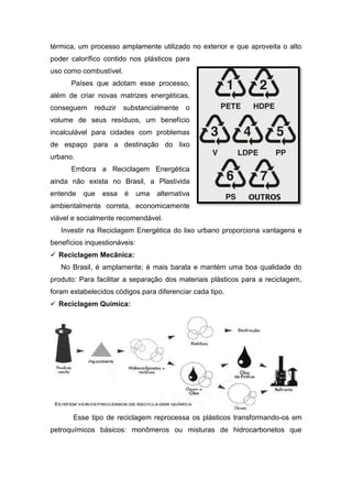 térmica, um processo amplamente utilizado no exterior e que aproveita o alto
poder calorífico contido nos plásticos para
uso como combustível.
Países que adotam esse processo,
além de criar novas matrizes energéticas,
conseguem reduzir substancialmente o
volume de seus resíduos, um benefício
incalculável para cidades com problemas
de espaço para a destinação do lixo
urbano.
Embora a Reciclagem Energética
ainda não exista no Brasil, a Plastivida
entende que essa é uma alternativa
ambientalmente correta, economicamente
viável e socialmente recomendável.
Investir na Reciclagem Energética do lixo urbano proporciona vantagens e
benefícios inquestionáveis:
 Reciclagem Mecânica:
No Brasil, é amplamente; é mais barata e mantém uma boa qualidade do
produto: Para facilitar a separação dos materiais plásticos para a reciclagem,
foram estabelecidos códigos para diferenciar cada tipo.
 Reciclagem Química:
Esse tipo de reciclagem reprocessa os plásticos transformando-os em
petroquímicos básicos: monômeros ou misturas de hidrocarbonetos que
 